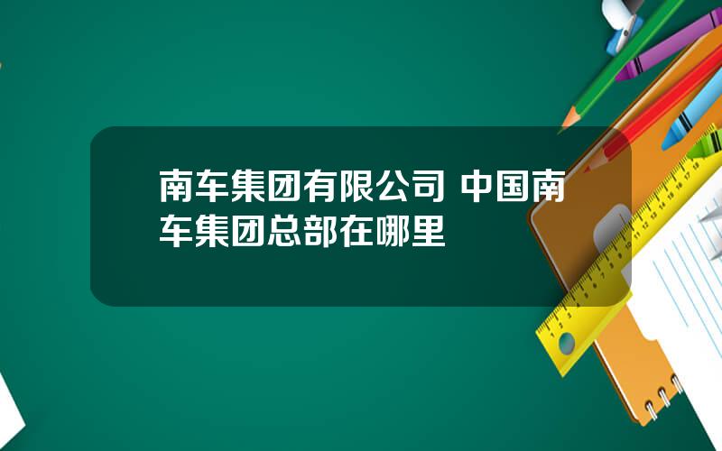 南车集团有限公司 中国南车集团总部在哪里